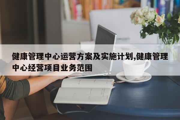 健康管理中心运营方案及实施计划,健康管理中心经营项目业务范围