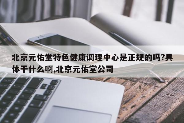 北京元佑堂特色健康调理中心是正规的吗?具体干什么啊,北京元佑堂公司