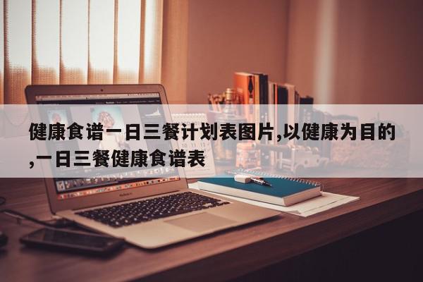 健康食谱一日三餐计划表图片,以健康为目的,一日三餐健康食谱表
