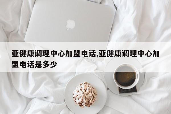 亚健康调理中心加盟电话,亚健康调理中心加盟电话是多少